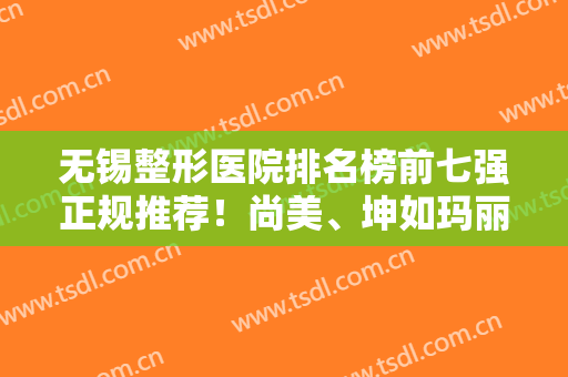 无锡整形医院排名榜前七强正规推荐！尚美、坤如玛丽纷纷入围，实力强中强