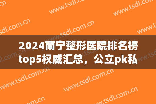 2024南宁整形医院排名榜top5权威汇总，公立pk私立！均是小众私藏~(南宁整形医院前十名)