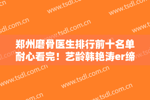 郑州磨骨医生排行前十名单耐心看完！艺龄韩艳涛er缔莱美李林挺厉害！