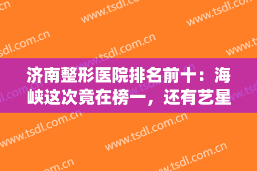 济南整形医院排名前十：海峡这次竟在榜一，还有艺星、瑞丽等可查看！(济南医疗整形)