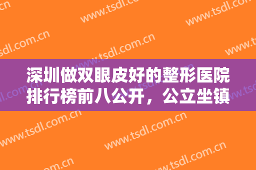 深圳做双眼皮好的整形医院排行榜前八公开，公立坐镇前三强，家家实力派