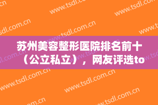 苏州美容整形医院排名前十（公立私立），网友评选top10，擅长项目及口碑！