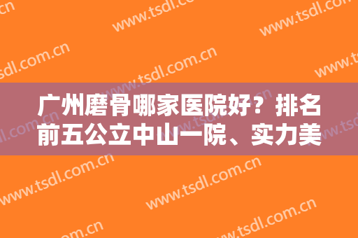 广州磨骨哪家医院好？排名前五公立中山一院、实力美恩等，代表够权威！