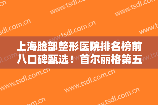 上海脸部整形医院排名榜前八口碑甄选！首尔丽格第五，韩啸稳居榜首~