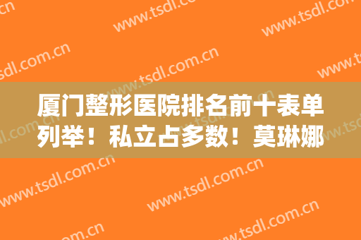 厦门整形医院排名前十表单列举！私立占多数！莫琳娜领衔前三强(厦门整形医生排行)