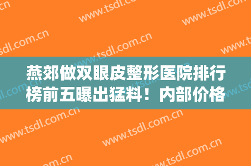 燕郊做双眼皮整形医院排行榜前五曝出猛料！内部价格标准流出~速看(燕郊双眼皮医院比较好)