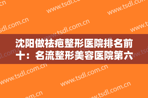 沈阳做祛疤整形医院排名前十：名流整形美容医院第六，人民医院整形外科第七