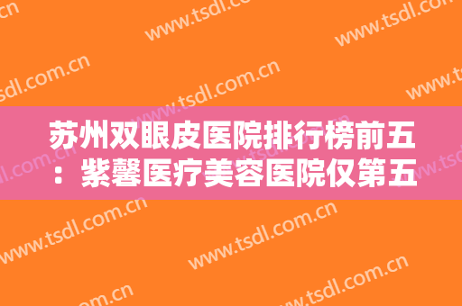 苏州双眼皮医院排行榜前五：紫馨医疗美容医院仅第五，其他是哪些医院？