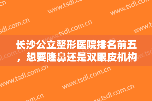 长沙公立整形医院排名前五，想要隆鼻还是双眼皮机构，价格清单透明！