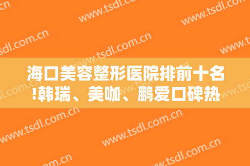 海口美容整形医院排前十名!韩瑞、美咖、鹏爱口碑热度再度逆袭前三甲!
