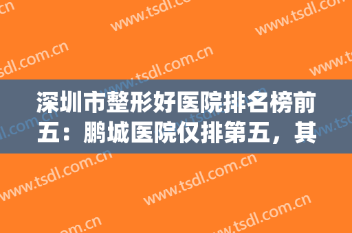 深圳市整形好医院排名榜前五：鹏城医院仅排第五，其他都是哪些？(深圳整形最好的医院)