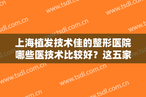 上海植发技术佳的整形医院哪些医技术比较好？这五家医院诚挚推荐给你！