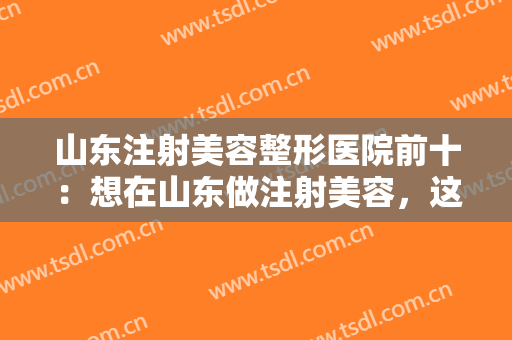 山东注射美容整形医院前十：想在山东做注射美容，这些医院可以帮助您！