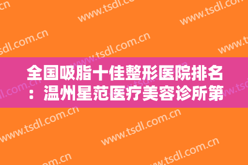 全国吸脂十佳整形医院排名：温州星范医疗美容诊所第七，陕西高一生医疗美容医院第六