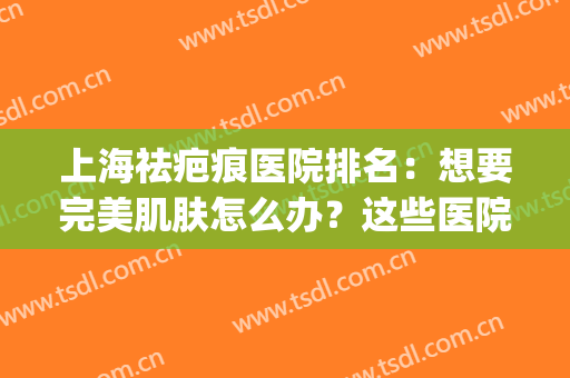 上海祛疤痕医院排名：想要完美肌肤怎么办？这些医院为您圆梦！(上海最好祛疤痕医院)