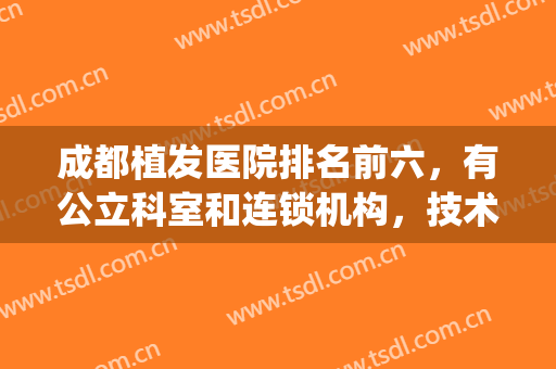 成都植发医院排名前六，有公立科室和连锁机构，技术差别还是有！(成都专业植发医院星级排行)