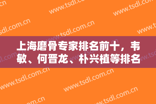 上海磨骨专家排名前十，韦敏、何晋龙、朴兴植等排名靠前，权威不要小看！