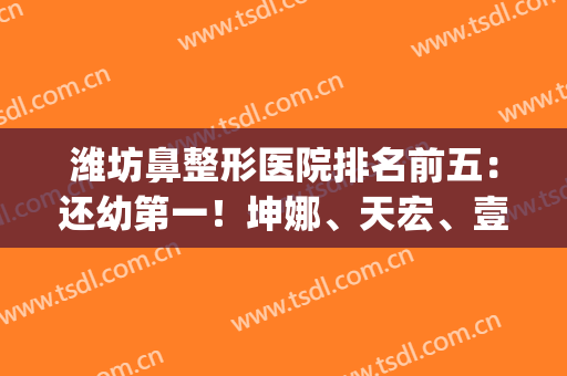 潍坊鼻整形医院排名前五：还幼第一！坤娜、天宏、壹美天成等上榜！(潍坊整形医生排名)