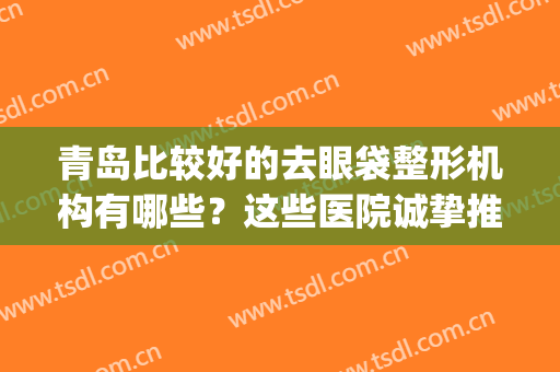 青岛比较好的去眼袋整形机构有哪些？这些医院诚挚推荐给您！(青岛最好的眼部整形医生)