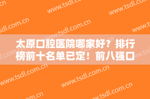 太原口腔医院哪家好？排行榜前十名单已定！前八强口碑盘点，价格便宜又好