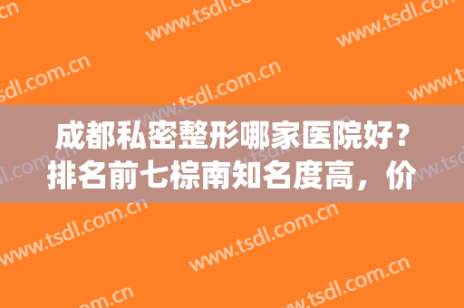成都私密整形哪家医院好？排名前七棕南知名度高，价格可看可了解！(成都比较权威的整形医院)