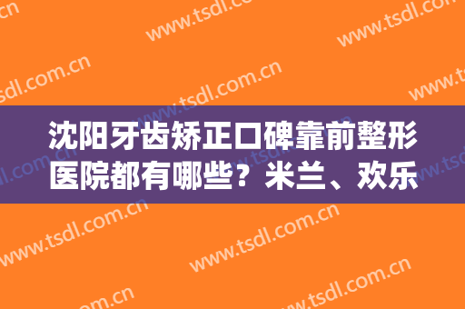 沈阳牙齿矫正口碑靠前整形医院都有哪些？米兰、欢乐、博得入围！(沈阳哪家矫正牙齿好)