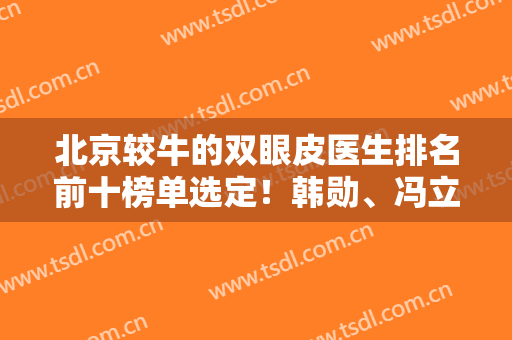 北京较牛的双眼皮医生排名前十榜单选定！韩勋、冯立哲谁是眼王？价格新发布