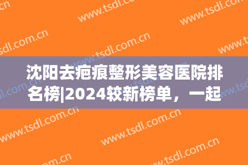 沈阳去疤痕整形美容医院排名榜|2024较新榜单，一起来看看吧！(沈阳专业去疤痕医院哪家最好)