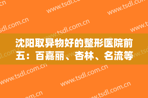 沈阳取异物好的整形医院前五：百嘉丽、杏林、名流等纷纷上榜！快来看！(沈阳百嘉丽整形医院地址)