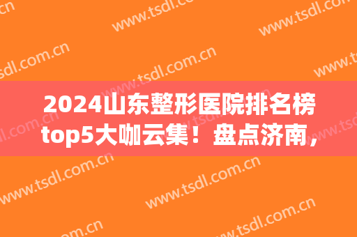 2024山东整形医院排名榜top5大咖云集！盘点济南，青岛入围详细(青岛整形医院排行)