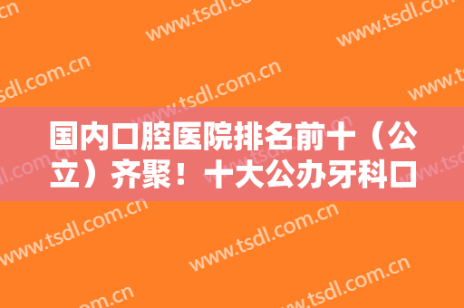 国内口腔医院排名前十（公立）齐聚！十大公办牙科口碑赞赞赞！实力也靠谱