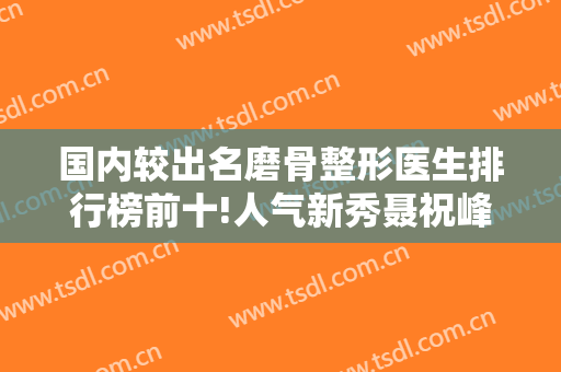 国内较出名磨骨整形医生排行榜前十!人气新秀聂祝峰、吕金陵位列前三前四