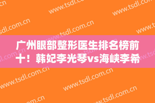 广州眼部整形医生排名榜前十！韩妃李光琴vs海峡李希军！实力派强强pk