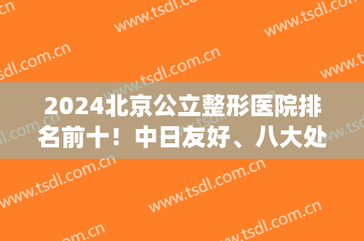 2024北京公立整形医院排名前十！中日友好、八大处、煤炭总入围top5！(北京排名前5公立整形医院名单)
