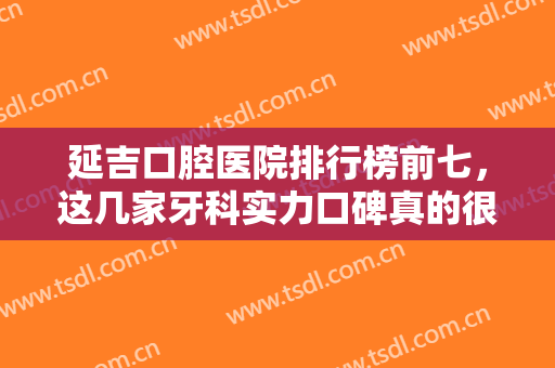 延吉口腔医院排行榜前七，这几家牙科实力口碑真的很不错，较为受大家喜爱