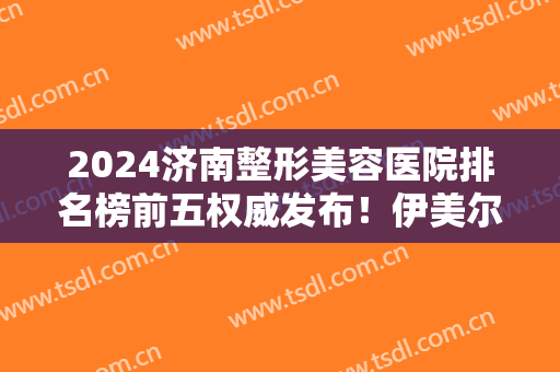 2024济南整形美容医院排名榜前五权威发布！伊美尔、韩氏网友良心推荐~