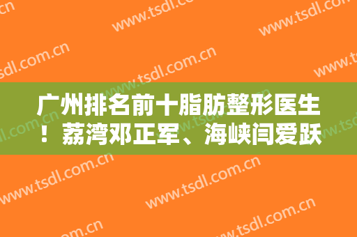 广州排名前十脂肪整形医生！荔湾邓正军、海峡闫爱跃斩获榜一榜二！