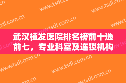 武汉植发医院排名榜前十选前七，专业科室及连锁机构综合上线，技术比拼不踩雷！