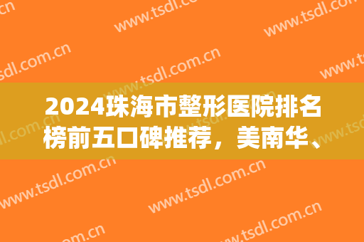 2024珠海市整形医院排名榜前五口碑推荐，美南华、爱思特太值得看了！(珠海整形医院排名前三的)