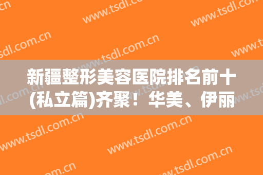 新疆整形美容医院排名前十(私立篇)齐聚！华美、伊丽莎白排行前三，口碑靠前