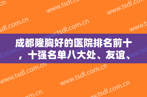 成都隆胸好的医院排名前十，十强名单八大处、友谊、军大等纷纷在内，对抗不虚！