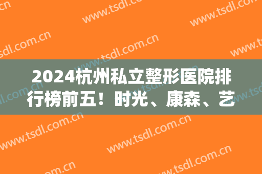 2024杭州私立整形医院排行榜前五！时光、康森、艺之花优先问鼎三甲！(杭州艺星整形医院是三甲医院吗)