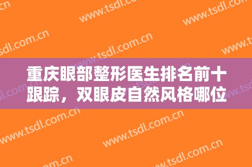 重庆眼部整形医生排名前十跟踪，双眼皮自然风格哪位专家更好？参考如下！