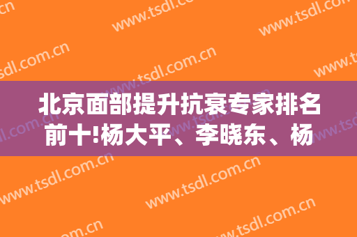 北京面部提升抗衰专家排名前十!杨大平、李晓东、杨欣|前三价格等你拿