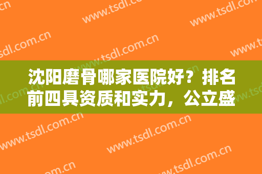 沈阳磨骨哪家医院好？排名前四具资质和实力，公立盛京、私立杏林等上榜！