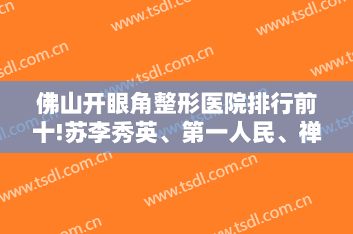佛山开眼角整形医院排行前十!苏李秀英、第一人民、禅城实力派公立入围