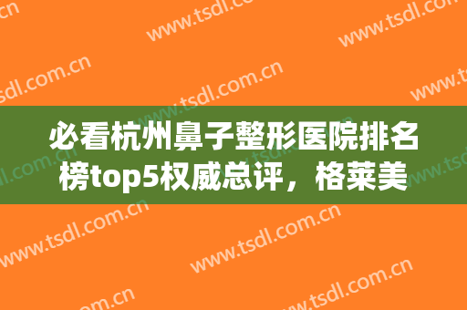 必看杭州鼻子整形医院排名榜top5权威总评，格莱美、艺星亲测靠谱！(杭州整鼻医院哪家好)