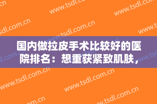 国内做拉皮手术比较好的医院排名：想重获紧致肌肤，这些医院你都认识吗