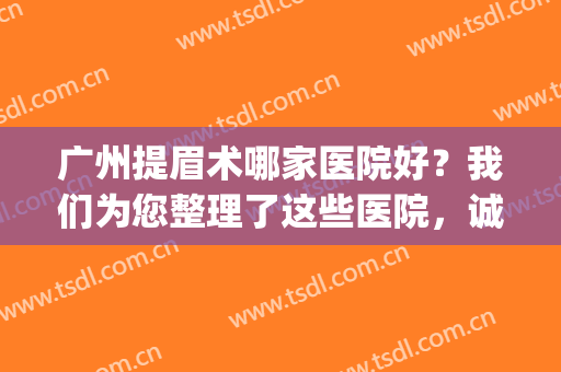 广州提眉术哪家医院好？我们为您整理了这些医院，诚挚推荐！(北京提眉术哪家医院做的好)