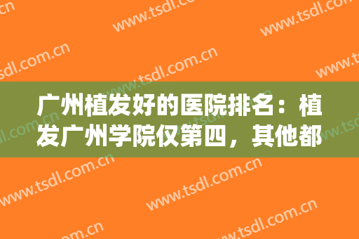广州植发好的医院排名：植发广州学院仅第四，其他都是哪些医院？(广州植发最好的三甲医院)